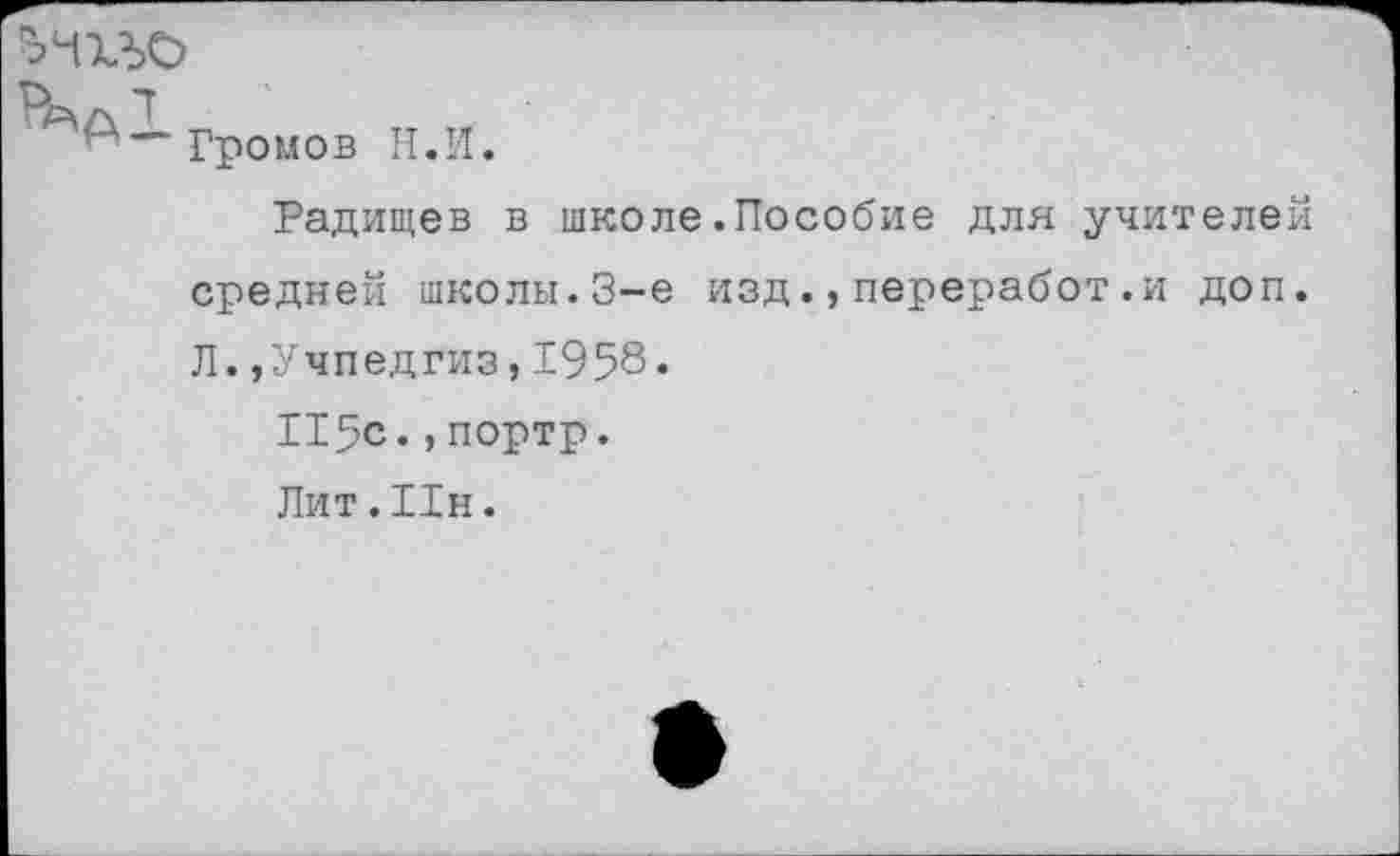 ﻿ъчхъо
и м Громов Н.И.
Радищев в школе.Пособие для учителей средней школы.3-е изд.,переработ.и доп. Л.,Учпедгиз,1958«
115с.,портр.
Лит. Пн.